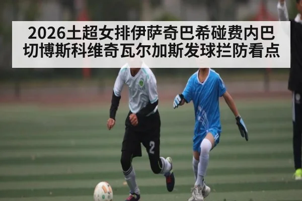 2026土超女排伊萨奇巴希碰费内巴切博斯科维奇瓦尔加斯发球拦防看点